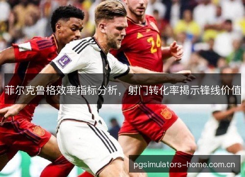 菲尔克鲁格效率指标分析,射门转化率揭示锋线价值 菲尔克鲁格效率指标分析,射门转化率揭示锋线价值
